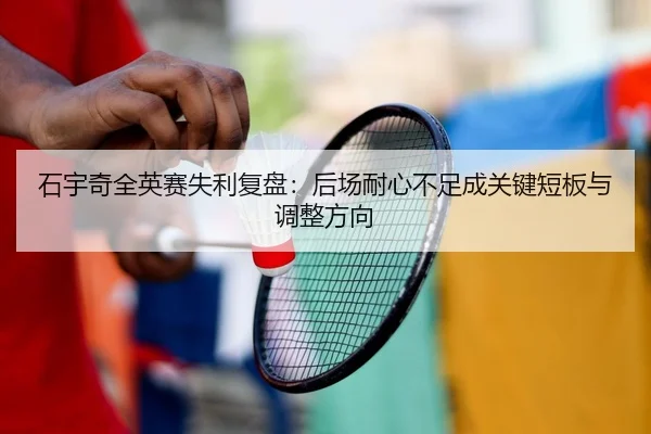 石宇奇全英赛失利复盘：后场耐心不足成关键短板与调整方向