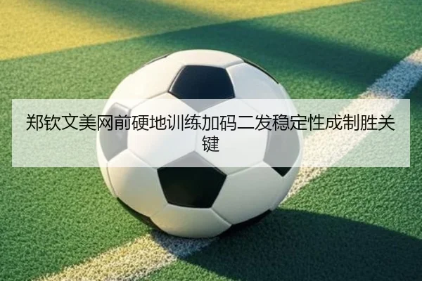 郑钦文美网前硬地训练加码二发稳定性成制胜关键