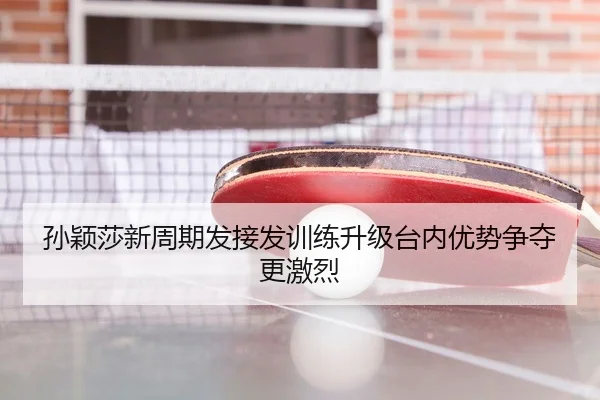 孙颖莎新周期发接发训练升级台内优势争夺更激烈