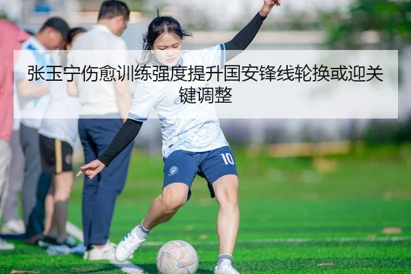 张玉宁伤愈训练强度提升国安锋线轮换或迎关键调整